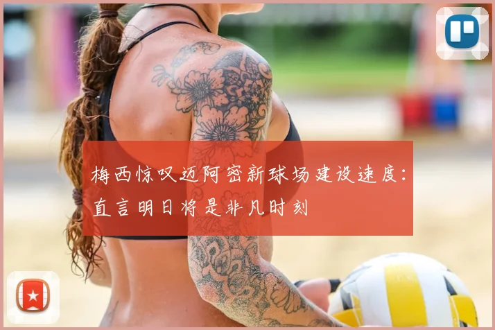 梅西惊叹迈阿密新球场建设速度：直言明日将是非凡时刻