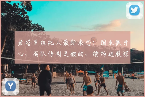 劳塔罗经纪人最新表态:国米很开心,离队传闻是假的,续约进展深度解析