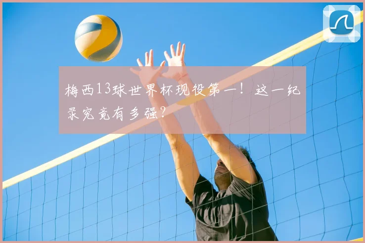 梅西13球世界杯现役第一！这一纪录究竟有多强？
