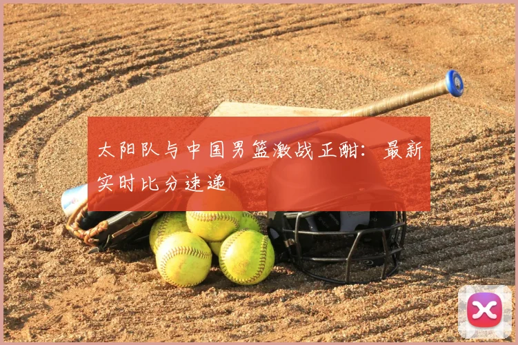 太阳队与中国男篮激战正酣:最新实时比分速递