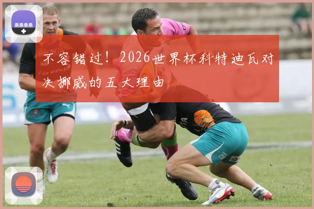 不容错过!2026世界杯科特迪瓦对决挪威的五大理由