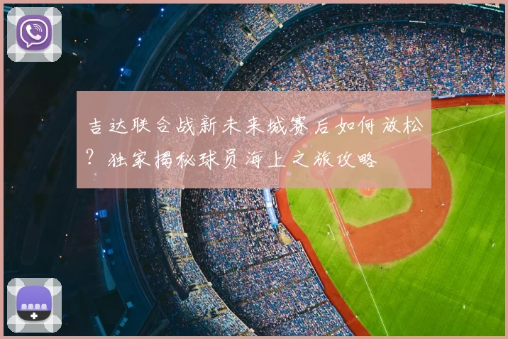 吉达联合战新未来城赛后如何放松?独家揭秘球员海上之旅攻略