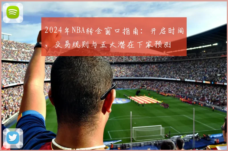 2024年NBA转会窗口指南:开启时间、交易规则与五大潜在下家预测