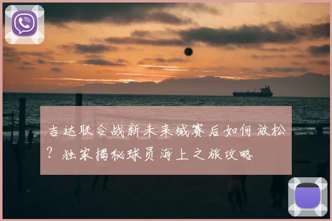 吉达联合战新未来城赛后如何放松?独家揭秘球员海上之旅攻略