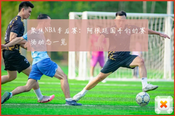 聚焦NBA季后赛:阿根廷国手们的赛场动态一览