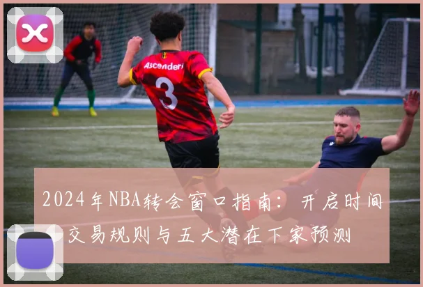 2024年NBA转会窗口指南:开启时间、交易规则与五大潜在下家预测