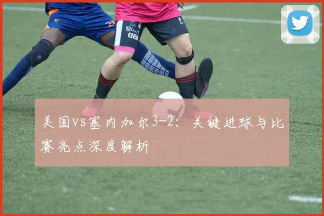 美国vs塞内加尔3-2：关键进球与比赛亮点深度解析