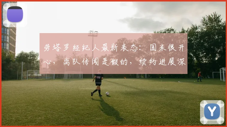 劳塔罗经纪人最新表态:国米很开心,离队传闻是假的,续约进展深度解析
