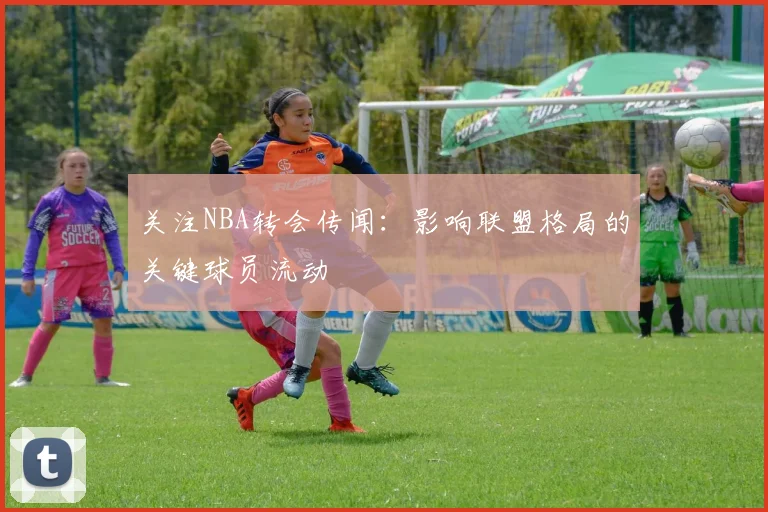 关注NBA转会传闻:影响联盟格局的关键球员流动