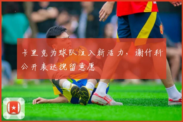 卡里克为球队注入新活力，谢什科公开表达挽留意愿