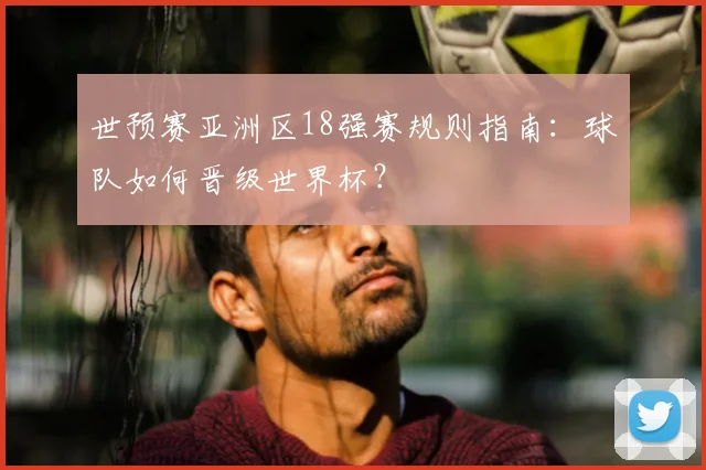 世预赛亚洲区18强赛规则指南：球队如何晋级世界杯？